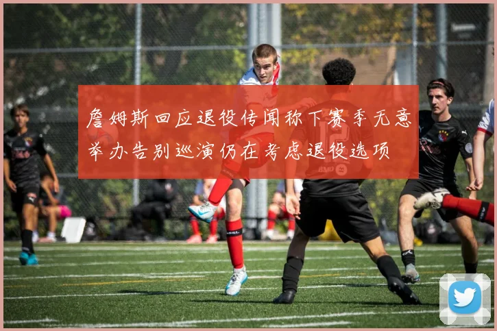 詹姆斯回应退役传闻称下赛季无意举办告别巡演仍在考虑退役选项