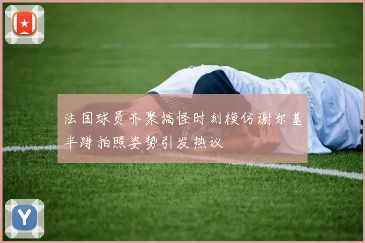 法国球员齐聚搞怪时刻模仿谢尔基半蹲拍照姿势引发热议