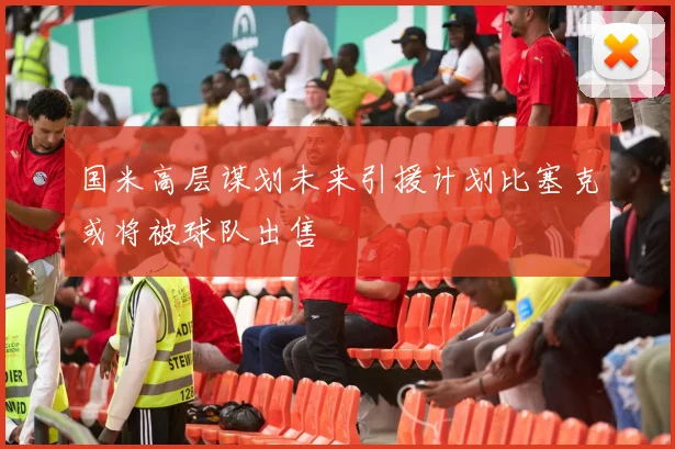 国米高层谋划未来引援计划比塞克或将被球队出售