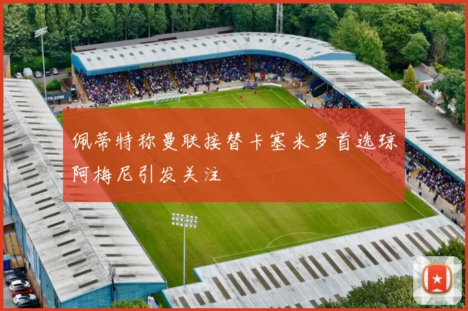 佩蒂特称曼联接替卡塞米罗首选琼阿梅尼引发关注