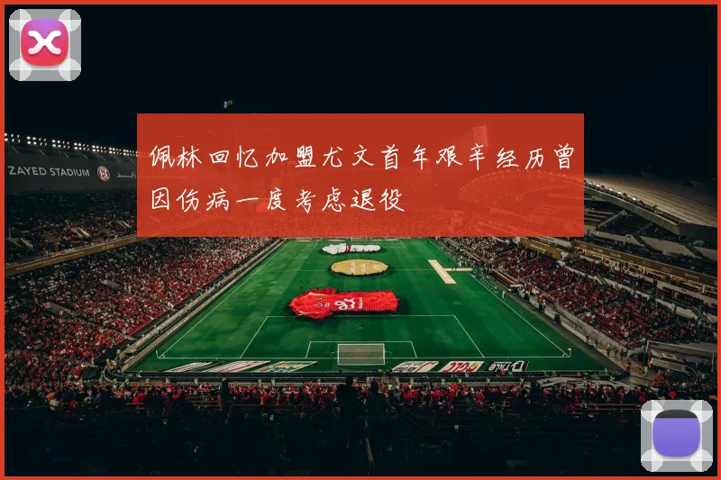 佩林回忆加盟尤文首年艰辛经历曾因伤病一度考虑退役
