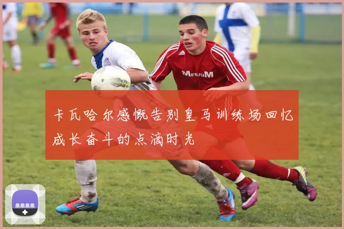 卡瓦哈尔感慨告别皇马训练场回忆成长奋斗的点滴时光