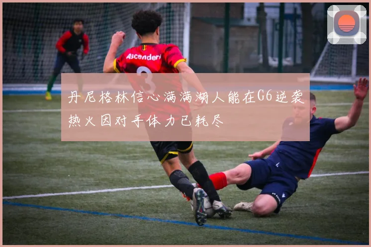 丹尼格林信心满满湖人能在G6逆袭热火因对手体力已耗尽