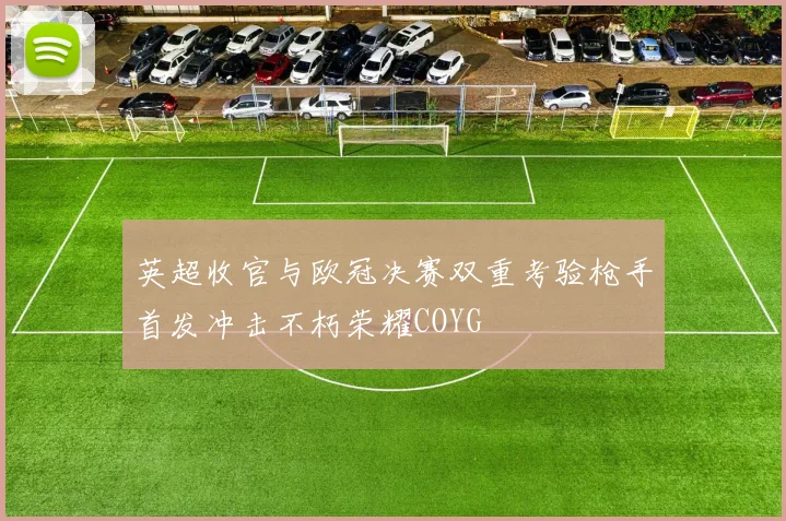 英超收官与欧冠决赛双重考验枪手首发冲击不朽荣耀COYG