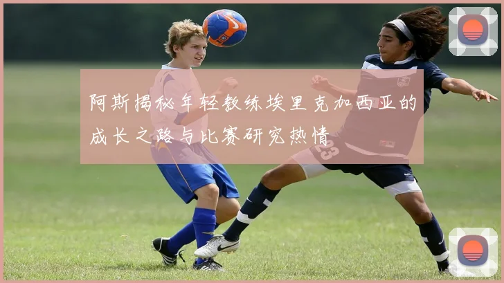 阿斯揭秘年轻教练埃里克加西亚的成长之路与比赛研究热情