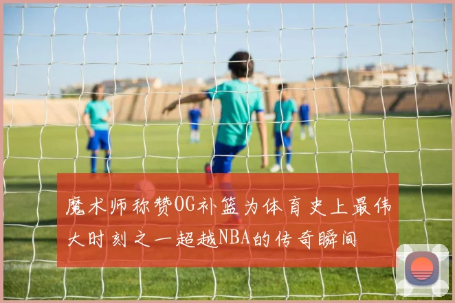 魔术师称赞OG补篮为体育史上最伟大时刻之一超越NBA的传奇瞬间