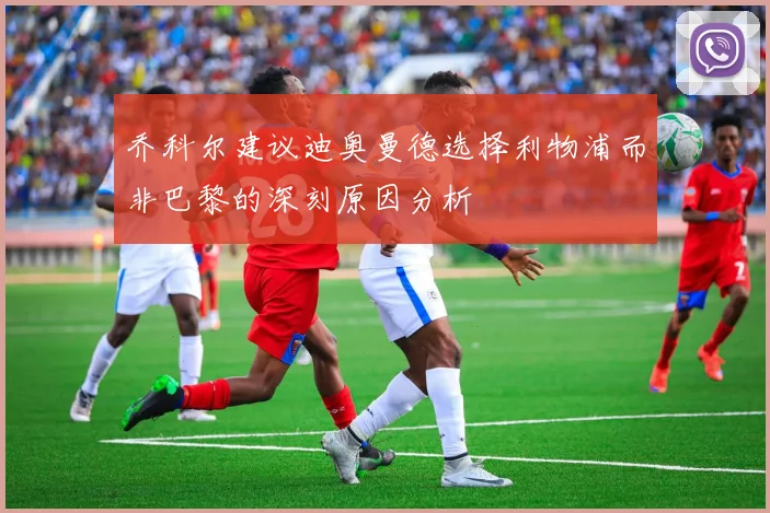 乔科尔建议迪奥曼德选择利物浦而非巴黎的深刻原因分析