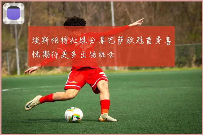 埃斯帕特社媒分享巴萨欧冠首秀喜悦期待更多出场机会