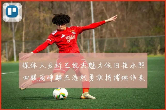 媒体人分析王俊杰魅力依旧崔永熙回暖庞峥麟王浩然勇敢拼搏继伟表现稳定