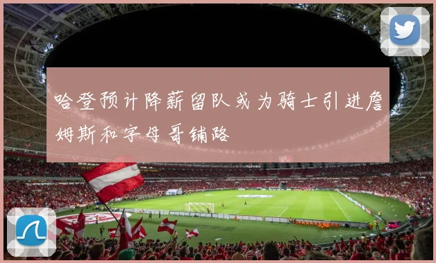 哈登预计降薪留队或为骑士引进詹姆斯和字母哥铺路