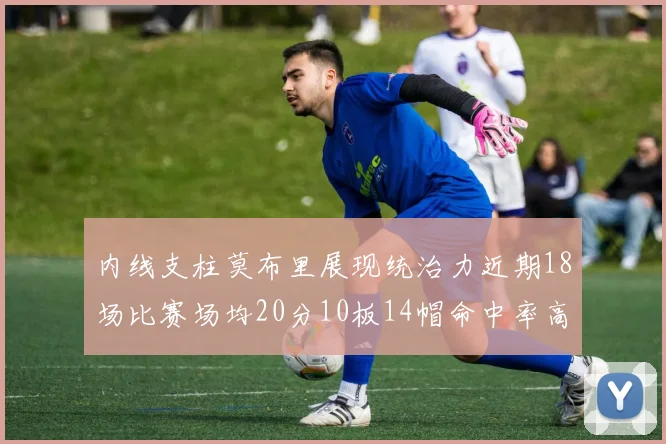 内线支柱莫布里展现统治力近期18场比赛场均20分10板14帽命中率高达63