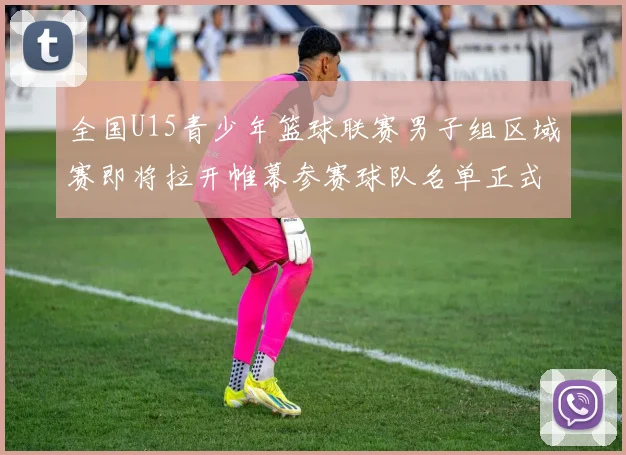 全国U15青少年篮球联赛男子组区域赛即将拉开帷幕参赛球队名单正式公布