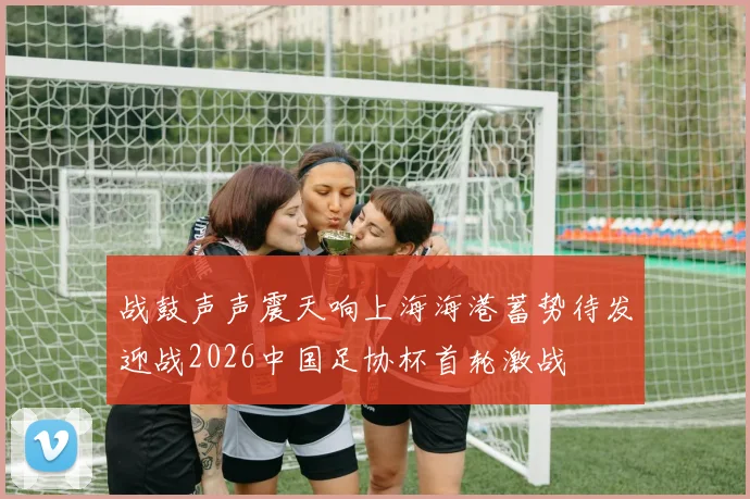 战鼓声声震天响上海海港蓄势待发迎战2026中国足协杯首轮激战