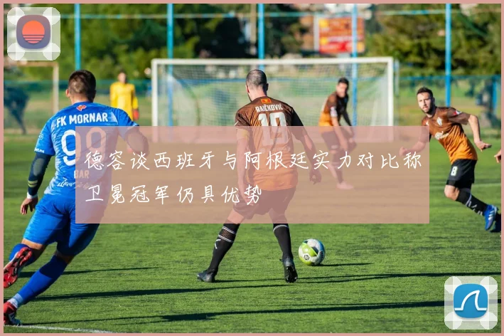 德容谈西班牙与阿根廷实力对比称卫冕冠军仍具优势