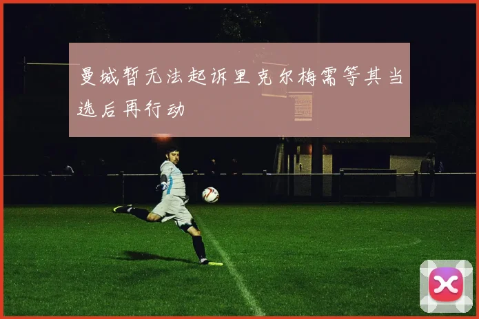 曼城暂无法起诉里克尔梅需等其当选后再行动