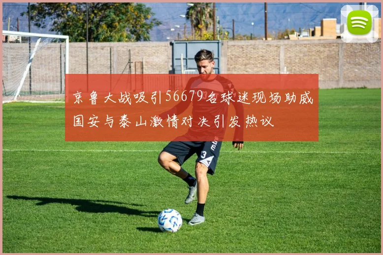 京鲁大战吸引56679名球迷现场助威国安与泰山激情对决引发热议