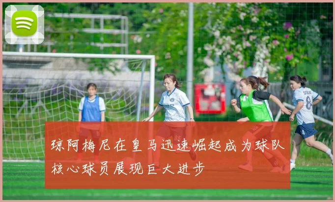 琼阿梅尼在皇马迅速崛起成为球队核心球员展现巨大进步