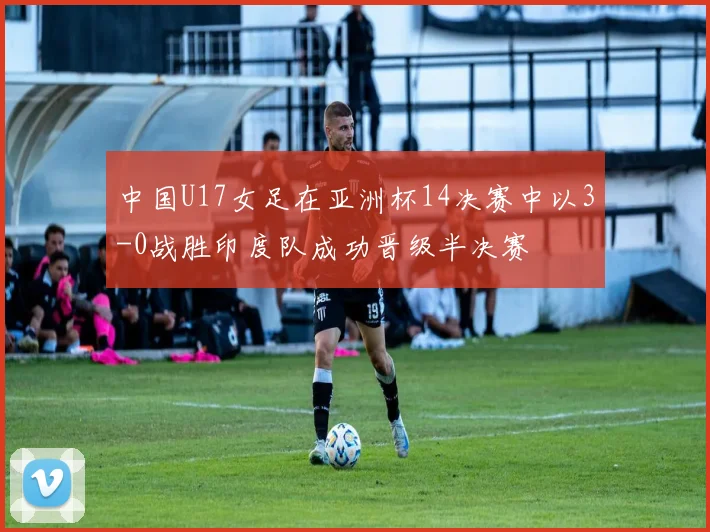 中国U17女足在亚洲杯14决赛中以3-0战胜印度队成功晋级半决赛